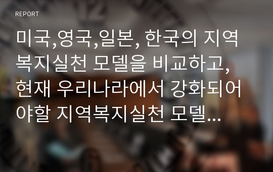 미국,영국,일본, 한국의 지역복지실천 모델을 비교하고, 현재 우리나라에서 강화되어야할 지역복지실천 모델을 선정하여 개인적인 의견을 논하십시요.