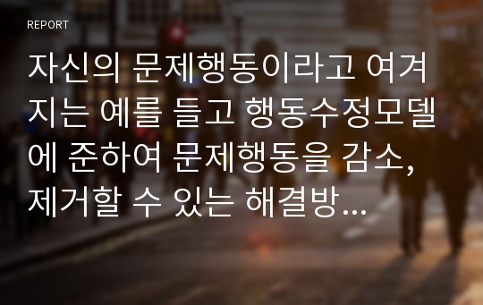 자신의 문제행동이라고 여겨지는 예를 들고 행동수정모델에 준하여 문제행동을 감소, 제거할 수 있는 해결방안에 대한 보고서를 작성하시오