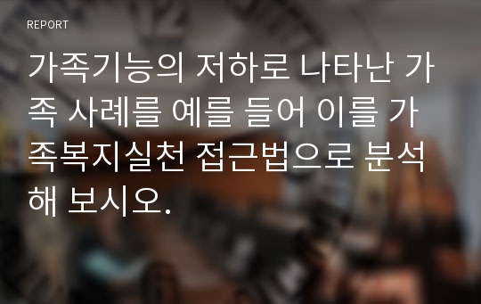 가족기능의 저하로 나타난 가족 사례를 예를 들어 이를 가족복지실천 접근법으로 분석해 보시오.