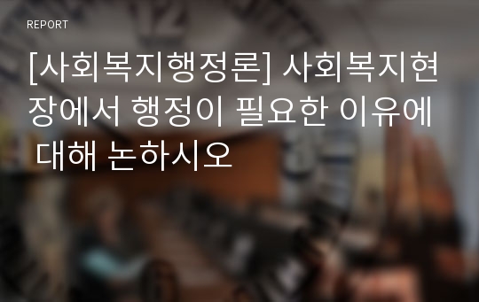 [사회복지행정론] 사회복지현장에서 행정이 필요한 이유에 대해 논하시오