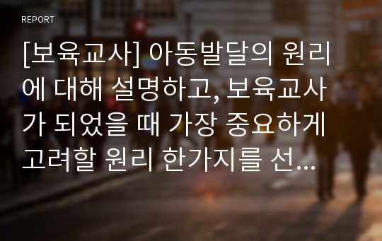 [보육교사] 아동발달의 원리에 대해 설명하고, 보육교사가 되었을 때 가장 중요하게 고려할 원리 한가지를 선택하여 그 이유를 설명하고 어떻게 적용시킬 수 있는지 서술하시오