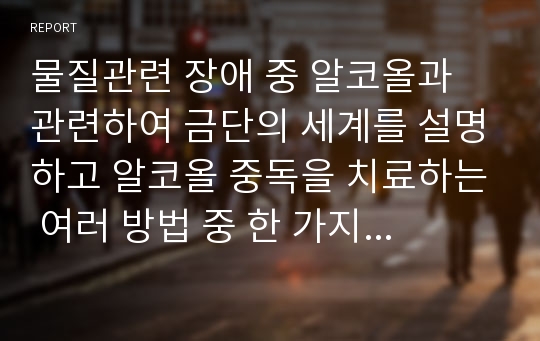 물질관련 장애 중 알코올과 관련하여 금단의 세계를 설명하고 알코올 중독을 치료하는 여러 방법 중 한 가지 방법을 선택하여 예를 들어 제시하고 이 치료방법의 효과와 예후에 대하여 논의해 봅시다