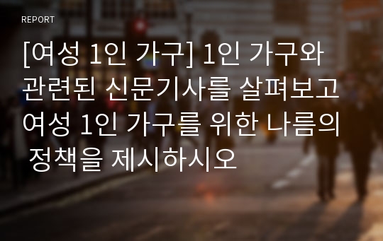 [여성 1인 가구] 1인 가구와 관련된 신문기사를 살펴보고 여성 1인 가구를 위한 나름의 정책을 제시하시오