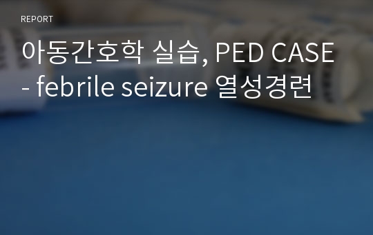 아동간호학 실습, PED CASE- febrile seizure 열성경련