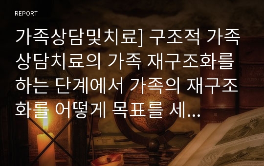 가족상담및치료] 구조적 가족상담치료의 가족 재구조화를 하는 단계에서 가족의 재구조화를 어떻게 목표를 세워서 단계를 구조화 할 것인지 논하시오.