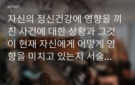 자신의 정신건강에 영향을 끼친 사건에 대한 상황과 그것이 현재 자신에게 어떻게 영향을 미치고 있는지 서술하시오