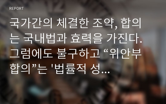 국가간의 체결한 조약, 합의는 국내법과 효력을 가진다. 그럼에도 불구하고 “위안부합의”는 &#039;법률적 성격&#039;을 명확히 하라고 주장이 있다. 위안부 합의에 대한 법적 효력에 대해 여러분의 주장은?