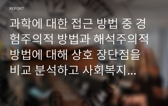 과학에 대한 접근 방법 중 경험주의적 방법과 해석주의적 방법에 대해 상호 장단점을 비교 분석하고 사회복지조사방법론에 어떻게 적용되는지 예를 들어 서술하시오.