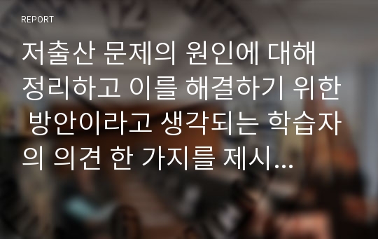 저출산 문제의 원인에 대해 정리하고 이를 해결하기 위한 방안이라고 생각되는 학습자의 의견 한 가지를 제시 후 그 이유를 설명하시오