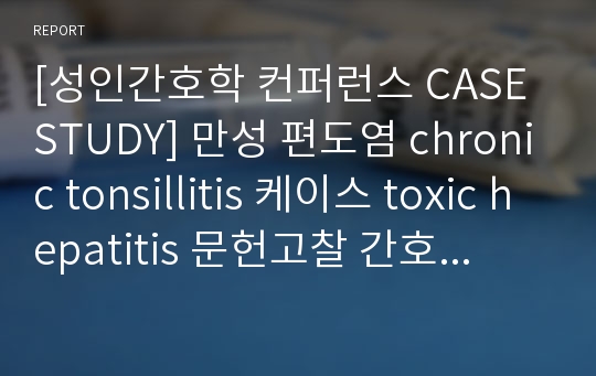 [성인간호학 컨퍼런스 CASE STUDY] 만성 편도염 chronic tonsillitis 케이스 toxic hepatitis 문헌고찰 간호과정 실습A+자료