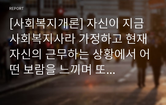 [사회복지개론] 자신이 지금 사회복지사라 가정하고 현재 자신의 근무하는 상황에서 어떤 보람을 느끼며 또 어떤 고충이 있는지 본인의 생각을 제시해 보시오