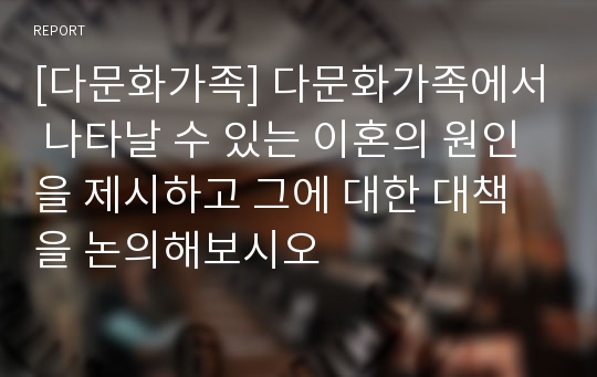 [다문화가족] 다문화가족에서 나타날 수 있는 이혼의 원인을 제시하고 그에 대한 대책을 논의해보시오