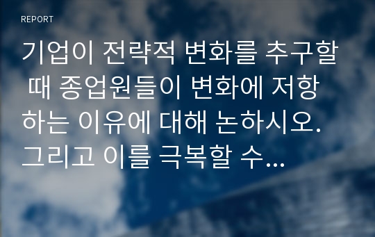 기업이 전략적 변화를 추구할 때 종업원들이 변화에 저항하는 이유에 대해 논하시오. 그리고 이를 극복할 수 있는 방법에 대해 생각해보고, 본인의 경험에 비추어 변화의 저항 및 극복 사례를 기술하시오