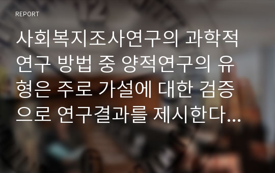 사회복지조사연구의 과학적 연구 방법 중 양적연구의 유형은 주로 가설에 대한 검증으로 연구결과를 제시한다. 가설의 설정이나 가설의 검증이 양적조사연구의 핵심이라 할 수 있다. 이러한 가설은 주요 변수들의 인과관계를 설정한 것이므로 독립변수, 종속변수, 매개변수 등이 중요한 의미를 지닌다.