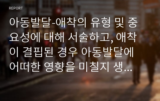 아동발달-애착의 유형 및 중요성에 대해 서술하고, 애착이 결핍된 경우 아동발달에 어떠한 영향을 미칠지 생각해보세요.