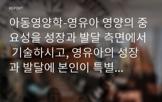 아동영양학-영유아 영양의 중요성을 성장과 발달 측면에서 기술하시고, 영유아의 성장과 발달에 본인이 특별히 중요하다고 생각되는 영양소 하나를 선정하여 그 근거와 이유를 자세히 설명하시오.