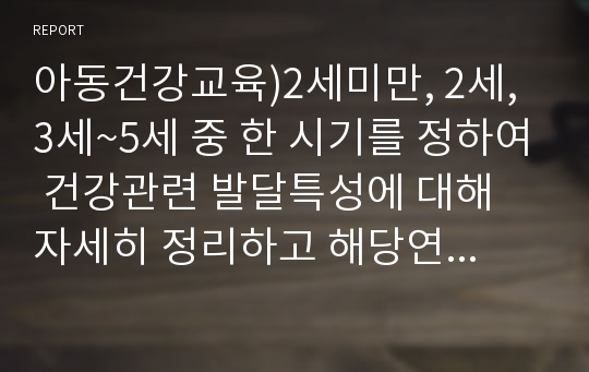 아동건강교육)2세미만, 2세, 3세~5세 중 한 시기를 정하여 건강관련 발달특성에 대해 자세히 정리하고 해당연령의 건강교육을 위한 실제 활동계획 및 실행내용을 작성합니다.