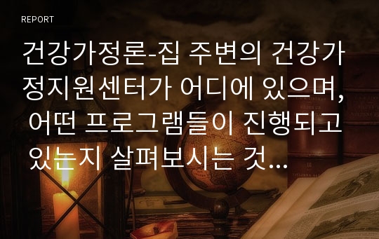 건강가정론-집 주변의 건강가정지원센터가 어디에 있으며, 어떤 프로그램들이 진행되고 있는지 살펴보시는 것이 필요합니다.&#039;건강가정지원센터&#039;를 온라인 또는 오프라인으로 방문하신 후, 짧은 방문보고서를 작성하시오