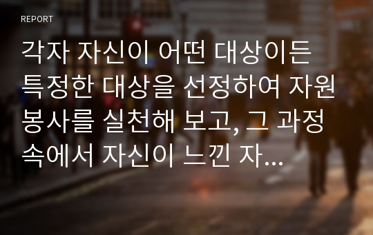 각자 자신이 어떤 대상이든 특정한 대상을 선정하여 자원봉사를 실천해 보고, 그 과정 속에서 자신이 느낀 자원봉사활동의 의미를 기술해 보십시오. 그리고 문제점과 함께 향후 우리나라의 자원활동이 활성화되기 위한 발전방안도 제시해 보십시오.