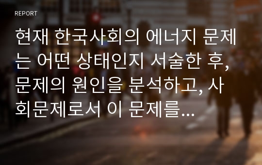 현재 한국사회의 에너지 문제는 어떤 상태인지 서술한 후, 문제의 원인을 분석하고, 사회문제로서 이 문제를 해결하기 위해서는 어떠한 노력이 필요한 지에 대해 구체적인 사례와 함께 논하시오.