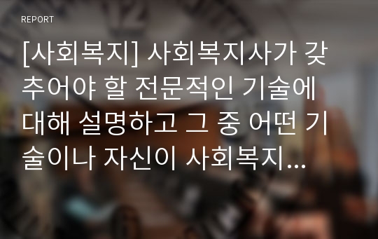 [사회복지] 사회복지사가 갖추어야 할 전문적인 기술에 대해 설명하고 그 중 어떤 기술이나 자신이 사회복지사로서 사회복지현장에서 활동할 때 가장 필요한 것인지에 대해 자신의 의견을 서술하시오