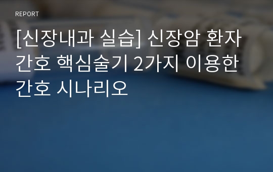 [신장내과 실습] 신장암 환자 간호 핵심술기 2가지 이용한 간호 시나리오