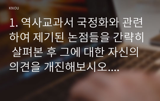 1. 역사교과서 국정화와 관련하여 제기된 논점들을 간략히 살펴본 후 그에 대한 자신의 의견을 개진해보시오. 2. 가족들이나 지인들 중 한 사람을 택해 격려나 화해, 감사, 회한 등의 상념을 담은 장문의 편지를 써보시오.