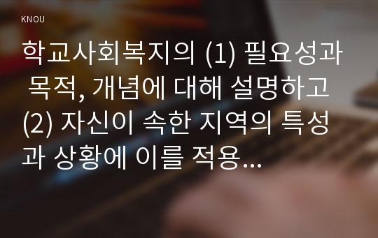 학교사회복지의 (1) 필요성과 목적, 개념에 대해 설명하고 (2) 자신이 속한 지역의 특성과 상황에 이를 적용하여, 학교사회복지의 구체적인 필요성, 대상과 내용, 가능한 방법을 제안하시오.