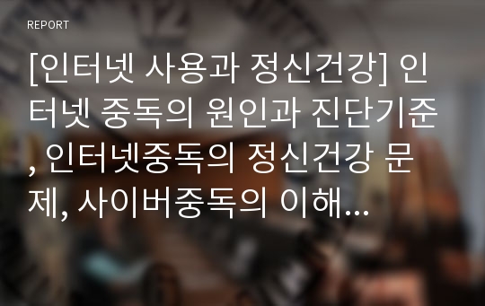 [인터넷 사용과 정신건강] 인터넷 중독의 원인과 진단기준, 인터넷중독의 정신건강 문제, 사이버중독의 이해와 치료