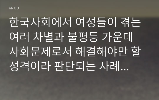 한국사회에서 여성들이 겪는 여러 차별과 불평등 가운데 사회문제로서 해결해야만 할 성격이라 판단되는 사례를 골라서 구체적으로 서술하고, 이 문제가 왜 사회문제이며 어떻게 해결해 가는 것이 좋을지 논하시오.