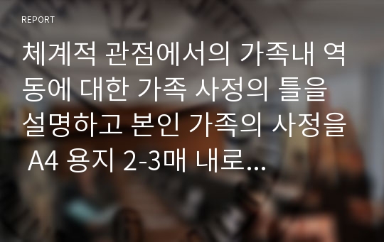 체계적 관점에서의 가족내 역동에 대한 가족 사정의 틀을 설명하고 본인 가족의 사정을 A4 용지 2-3매 내로 서술하시오.