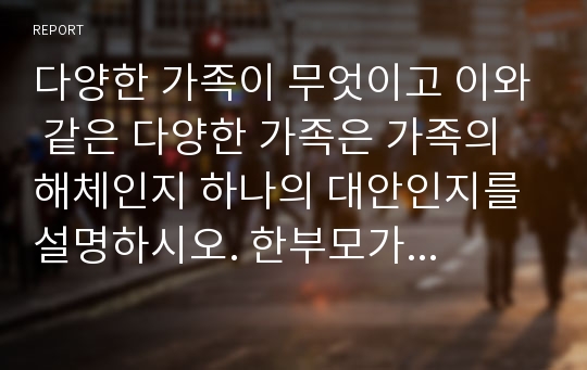 다양한 가족이 무엇이고 이와 같은 다양한 가족은 가족의 해체인지 하나의 대안인지를 설명하시오. 한부모가족, 이혼가족, 동거가족 등 다양한 가족이 가족의 해체인가 아니면 새로운 대안가족인지를 각각 학자를 들면서 설명하고 학생 개개인의 의견을 제시하세요