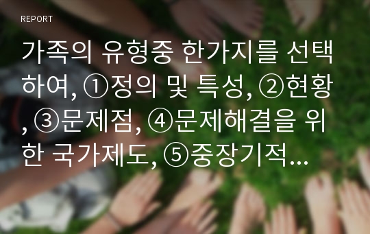 가족의 유형중 한가지를 선택하여, ①정의 및 특성, ②현황, ③문제점, ④문제해결을 위한 국가제도, ⑤중장기적 해결방안 등을 작성하여 제출하시기 바랍니다.