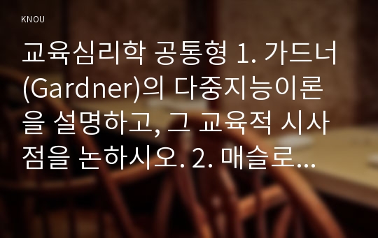 교육심리학 공통형 1. 가드너(Gardner)의 다중지능이론을 설명하고, 그 교육적 시사점을 논하시오. 2. 매슬로우(Maslow)의 동기위계설에 대해 설명하고, 그 교육적 시사점을 논하시오.- 방송통신대학교 2017학년도 2학기 교육심리학 공통형 중간과제물 가드너의 다중지능이론, 매슬로우의 동기위계설