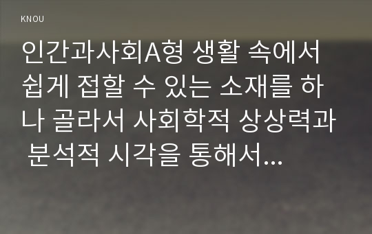 인간과사회A형 생활 속에서 쉽게 접할 수 있는 소재를 하나 골라서 사회학적 상상력과 분석적 시각을 통해서 보면 어떤 새로운 것들이 보이는지 서술하고, 인간과사회A형 과제를 작성하는 과정에서 “사회란 무엇인가”에 대해 어떤 새로운 인식을 하게 되었는지를 가능한 구체적으로 적으시오 2017년 2학기 중간과제물