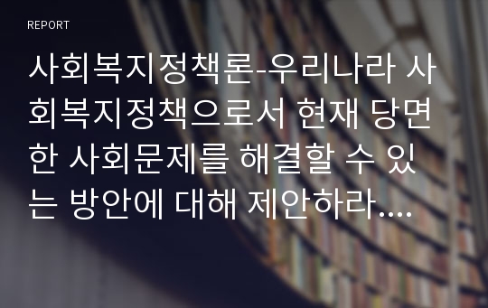 사회복지정책론-우리나라 사회복지정책으로서 현재 당면한 사회문제를 해결할 수 있는 방안에 대해 제안하라.(저출산 정책, 노인 문제, 아동보육문제, 다문화가정 정책 중 한가지 주제만 선택해서 제시)