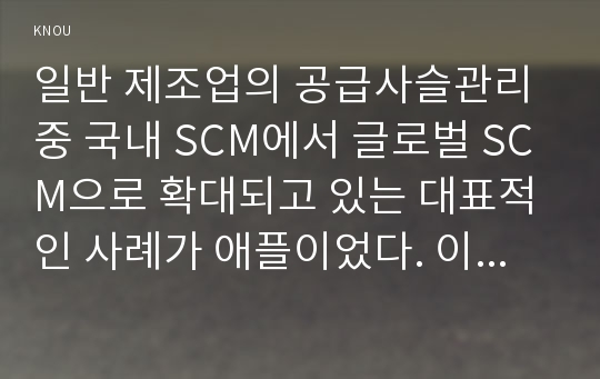 일반 제조업의 공급사슬관리 중 국내 SCM에서 글로벌 SCM으로 확대되고 있는 대표적인 사례가 애플이었다. 이러한 글로벌 SCM의 특징과 장단점을 분석하고 이를 기존의 전통적 제조업체가 활용할 수 있는 사례를 개발하시오.