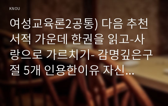 여성교육론2공통) 다음 추천서적 가운데 한권을 읽고-사랑으로 가르치기- 감명깊은구절 5개 인용한이유 자신이 기존에 가진 성별 관련 시각에 던진 의미나 변화상 순으로 기술하시오0k