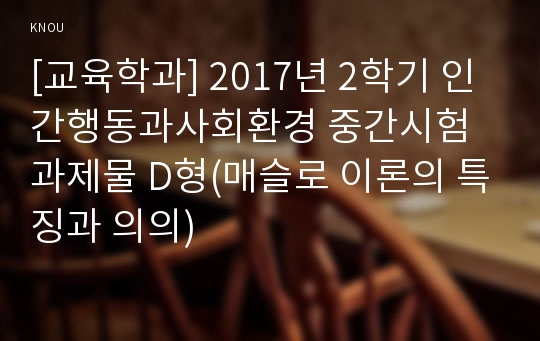 [교육학과] 2017년 2학기 인간행동과사회환경 중간시험과제물 D형(매슬로 이론의 특징과 의의)