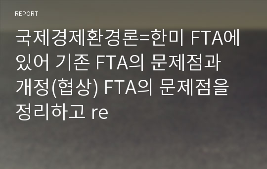 국제경제환경론=한미 FTA에 있어 기존 FTA의 문제점과 개정(협상) FTA의 문제점을 정리하고 re