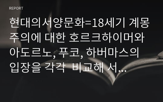 현대의서양문화=18세기 계몽주의에 대한 호르크하이머와 아도르노, 푸코, 하버마스의 입장을 각각  비교해 서술하고, 자신의 관점을 제시하시오 re