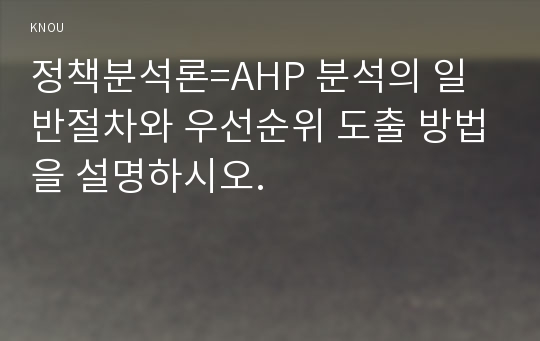 정책분석론=AHP 분석의 일반절차와 우선순위 도출 방법을 설명하시오.