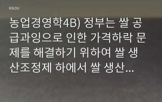 농업경영학4B) 정부는 쌀 공급과잉으로 인한 가격하락 문제를 해결하기 위하여 쌀 생산조정제 하에서 쌀 생산농가들이 소득을 높이기 위한 경영전략을 제시하라.