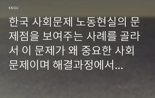 한국 사회문제 노동현실의 문제점을 보여주는 사례를 골라서 이 문제가 왜 중요한 사회문제이며 해결과정에서는 어떤 원칙이 필요한지에 대해서 구체적인 사례를 들어 논하시오.