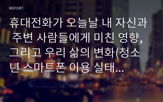 휴대전화가 오늘날 내 자신과 주변 사람들에게 미친 영향, 그리고 우리 삶의 변화(청소년 스마트폰 이용 실태와 문제점 분석을 중점적으로)