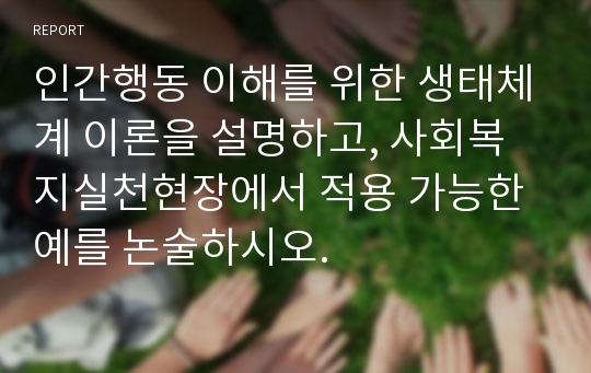 인간행동 이해를 위한 생태체계 이론을 설명하고, 사회복지실천현장에서 적용 가능한 예를 논술하시오.