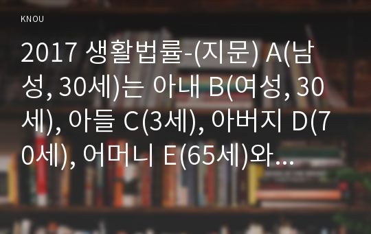 2017 생활법률-(지문) A(남성, 30세)는 아내 B(여성, 30세), 아들 C(3세), 아버지 D(70세), 어머니 E(65세)와 함께 살고 있다. F(여성, 30세)는 미혼이며 어머니 G(60세), 1년 전에 교통사고로 사망한 남동생 H의 아내 I와 딸 J와 함께 살고 있다. A와 F는 같은 은행의 근로자이자 방송대 학생들이다.-방송통신대 생활법률