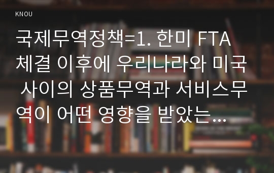 국제무역정책=1. 한미 FTA 체결 이후에 우리나라와 미국 사이의 상품무역과 서비스무역이 어떤 영향을 받았는지 설명하고, 이를 근거로 최근 논란을 일으키고 있는 한미 FTA의 재협상에 대한 우리나라의 바람직한 대응방안에 대하여 논의하시오. 2. 수입품에 관세를 부과하면 일반적으로 수입국 전체의 후생수준이 하락하지만