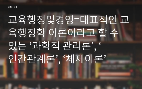 교육행정및경영=대표적인 교육행정학 이론이라고 할 수 있는 ‘과학적 관리론’, ‘인간관계론’, ‘체제이론’ 등 세 가지 이론 각각의 주요 내용과 특성을 설명하고, 각 이론이 교육행정에 어떻게 적용될 수 있는지 및 어떤 시사점을 제공하는지를 설명하시오.