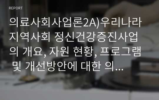 의료사회사업론2A)우리나라 지역사회 정신건강증진사업의 개요, 자원 현황, 프로그램 및 개선방안에 대한 의견을 기술하시오.